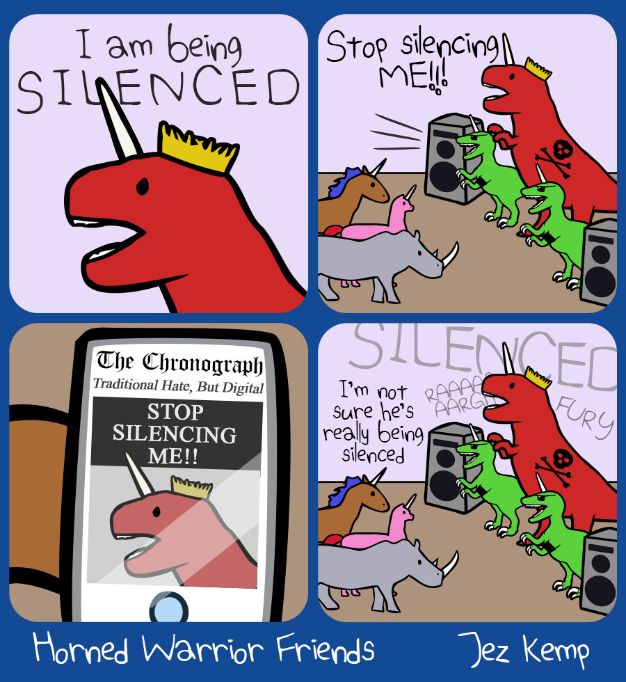 4-panel episode "Silenced" of webcomic Horned Warrior Friends:
		Panel 1 of 4: King Rexicorn yells angrily "I am being SILENCED"
Panel 2 of 4: King Rexicorn is standing in front of a crowd, between 2 huge loudspeakers and his raptorcorn bodyguards, bellowing: "Stop silencing ME!!"
Panel 3 of 4: Brown Unicorn holds up their mobile phone, showing a conservative newspaper website The Chronograph (tagline is "Traditional Hate, But Digital"). King Rexicorn has the front page feature, with an angry photo. The headline reads: "STOP SILENCING ME!!"
Panel 4 of 4: Back to the crowd, as Rexicorn continues to rage and scream, Brown Unicorn wonders: "I'm not sure he's really being silenced"